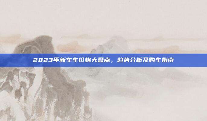 2023年新车车价格大盘点，趋势分析及购车指南