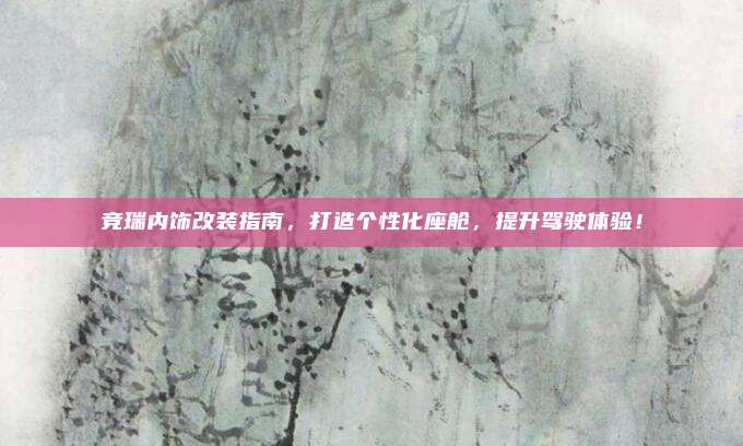 竞瑞内饰改装指南，打造个性化座舱，提升驾驶体验！