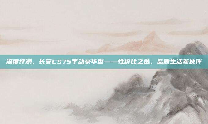 深度评测,长安CS75手动豪华型——性价比之选,品质生活新伙伴