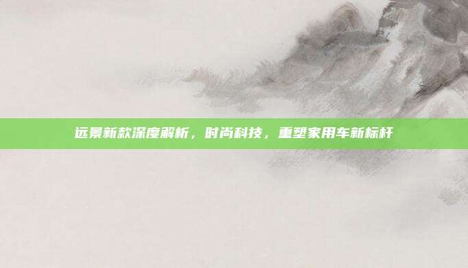 远景新款深度解析，时尚科技，重塑家用车新标杆
