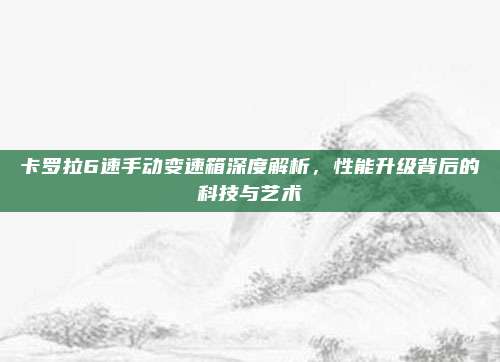 卡罗拉6速手动变速箱深度解析，性能升级背后的科技与艺术