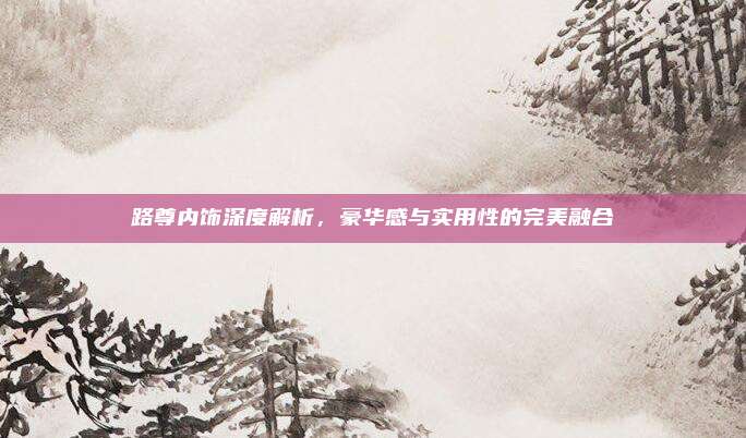 路尊内饰深度解析，豪华感与实用性的完美融合