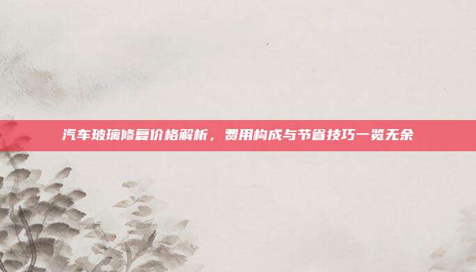 汽车玻璃修复价格解析，费用构成与节省技巧一览无余