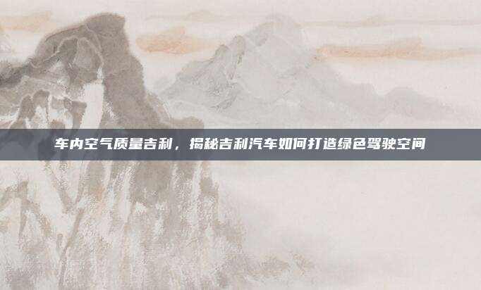 车内空气质量吉利，揭秘吉利汽车如何打造绿色驾驶空间