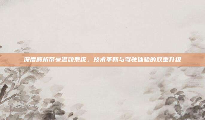 深度解析帝豪混动系统，技术革新与驾驶体验的双重升级