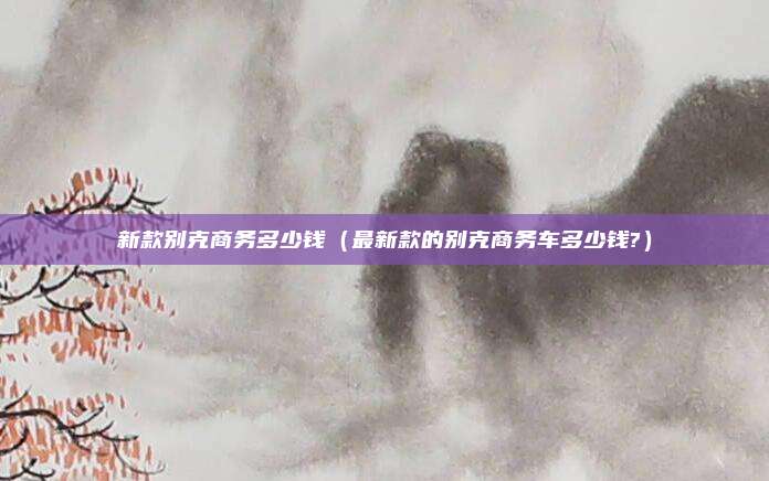新款别克商务多少钱（最新款的别克商务车多少钱?）