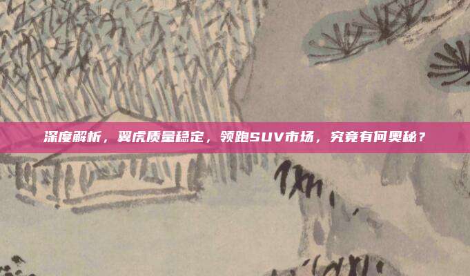 深度解析，翼虎质量稳定，领跑SUV市场，究竟有何奥秘？