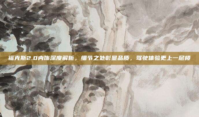 福克斯2.0内饰深度解析,细节之处彰显品质,驾驶体验更上一层楼