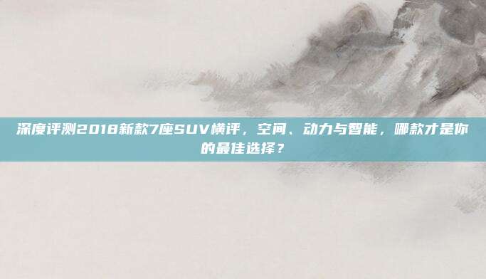 深度评测2018新款7座SUV横评，空间、动力与智能，哪款才是你的最佳选择？