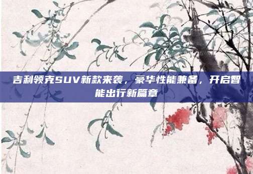 吉利领克SUV新款来袭，豪华性能兼备，开启智能出行新篇章