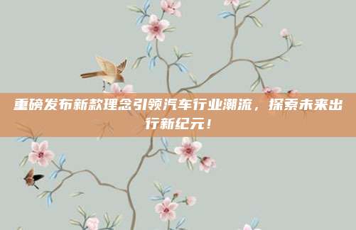 重磅发布新款理念引领汽车行业潮流，探索未来出行新纪元！