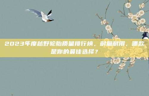 2023年度越野轮胎质量排行榜，耐磨耐用，哪款是你的最佳选择？
