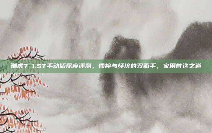 瑞虎7 1.5T手动版深度评测，操控与经济的双面手，家用首选之道