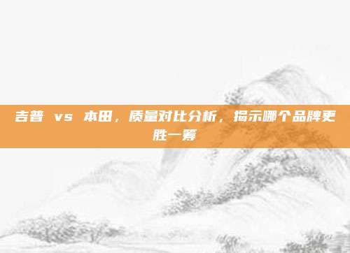 吉普 vs 本田，质量对比分析，揭示哪个品牌更胜一筹