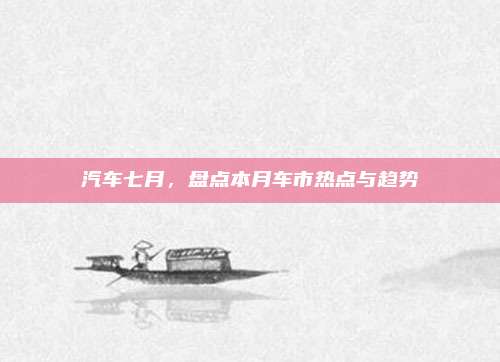 汽车七月，盘点本月车市热点与趋势