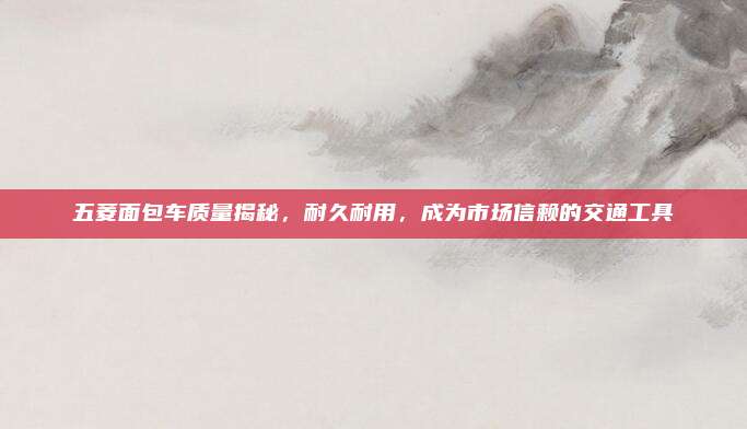 五菱面包车质量揭秘，耐久耐用，成为市场信赖的交通工具