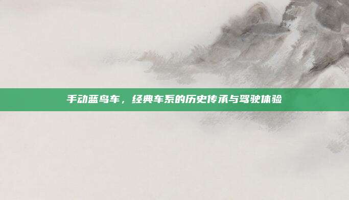 手动蓝鸟车，经典车系的历史传承与驾驶体验