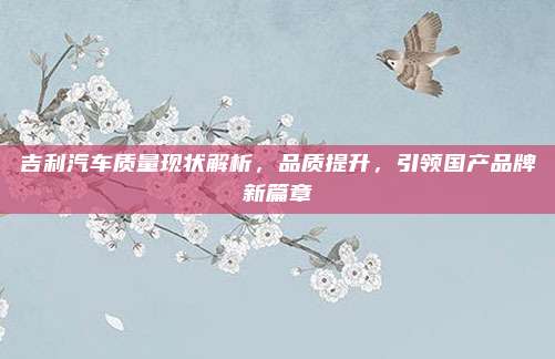 吉利汽车质量现状解析，品质提升，引领国产品牌新篇章