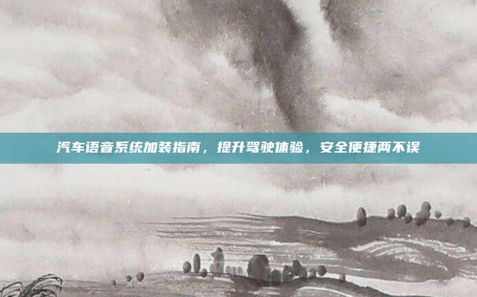 汽车语音系统加装指南，提升驾驶体验，安全便捷两不误