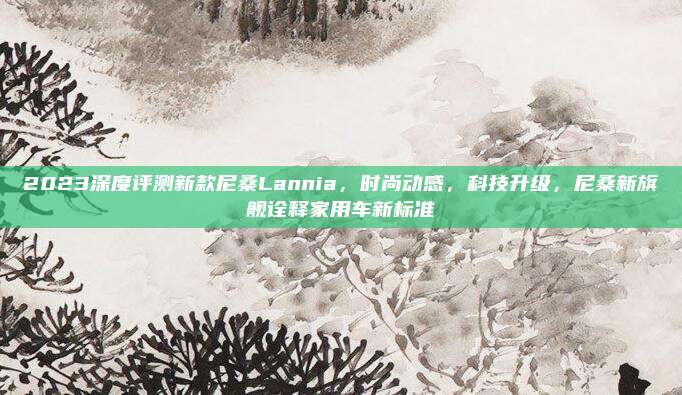 2023深度评测新款尼桑Lannia，时尚动感，科技升级，尼桑新旗舰诠释家用车新标准