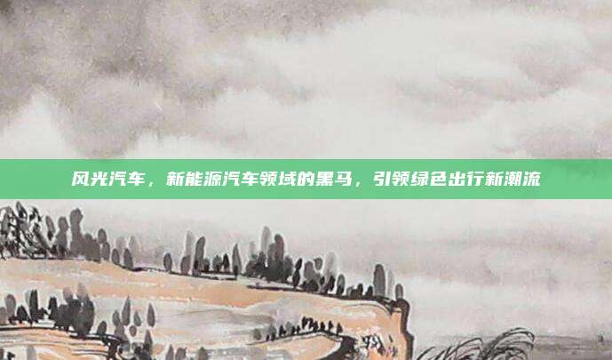 风光汽车，新能源汽车领域的黑马，引领绿色出行新潮流