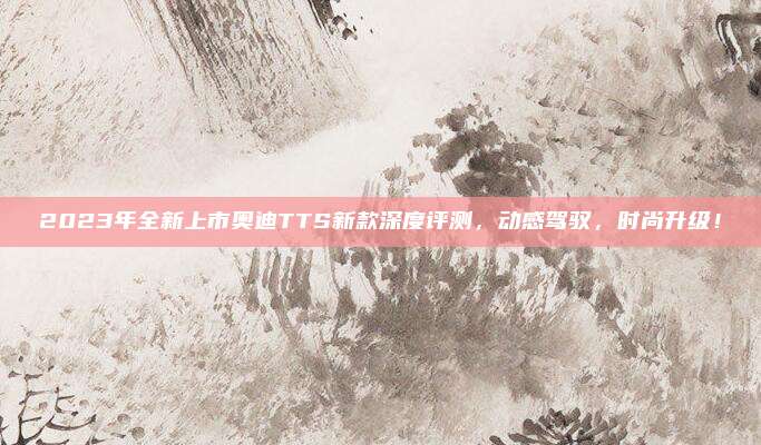 2023年全新上市奥迪TTS新款深度评测，动感驾驭，时尚升级！