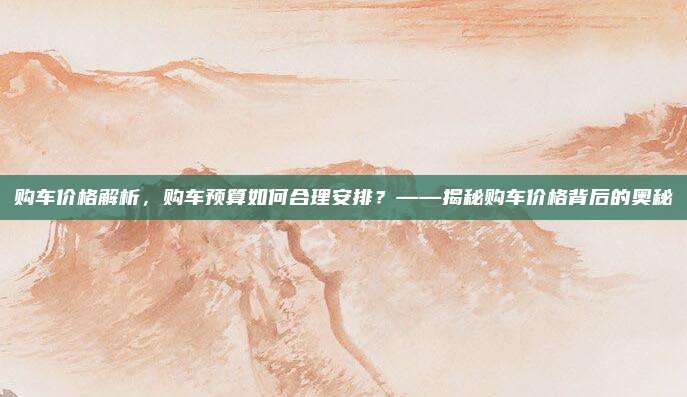 购车价格解析，购车预算如何合理安排？——揭秘购车价格背后的奥秘
