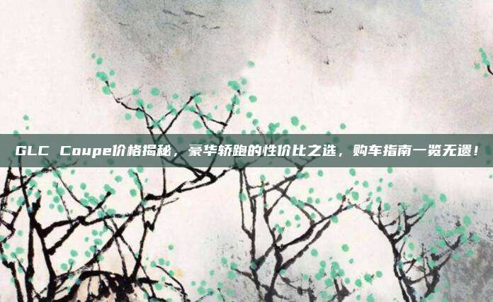 GLC Coupe价格揭秘，豪华轿跑的性价比之选，购车指南一览无遗！