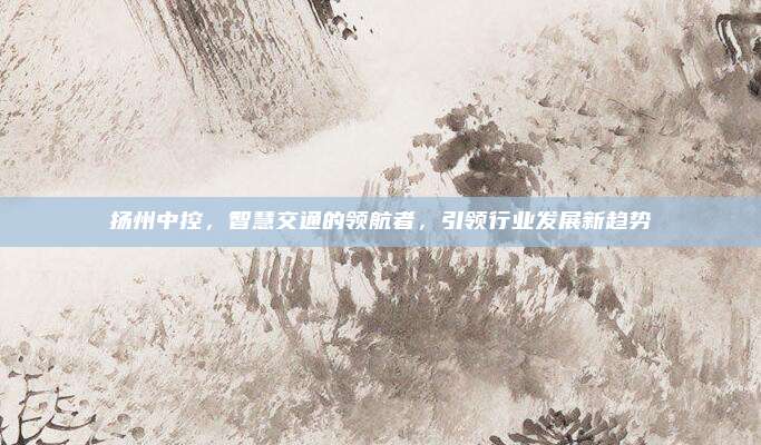 扬州中控，智慧交通的领航者，引领行业发展新趋势