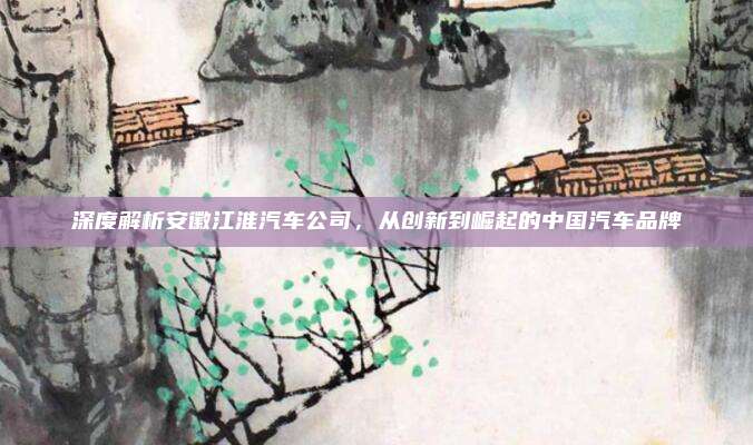 深度解析安徽江淮汽车公司，从创新到崛起的中国汽车品牌