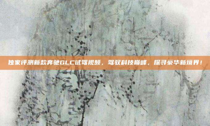 独家评测新款奔驰GLC试驾视频，驾驭科技巅峰，探寻豪华新境界！