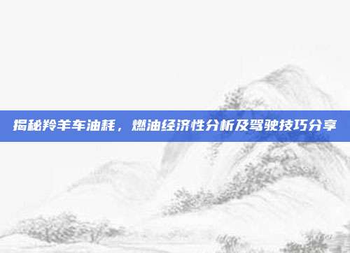 揭秘羚羊车油耗，燃油经济性分析及驾驶技巧分享