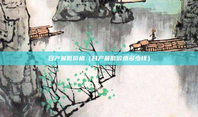 日产最低价格(日产最低价格多少钱)