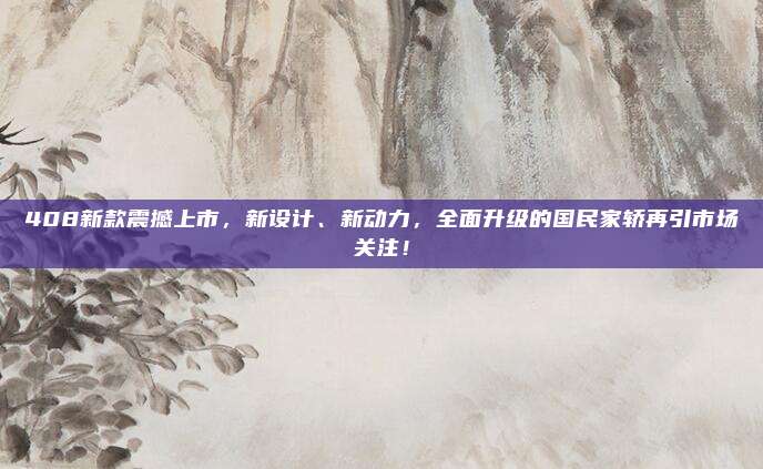 408新款震撼上市，新设计、新动力，全面升级的国民家轿再引市场关注！