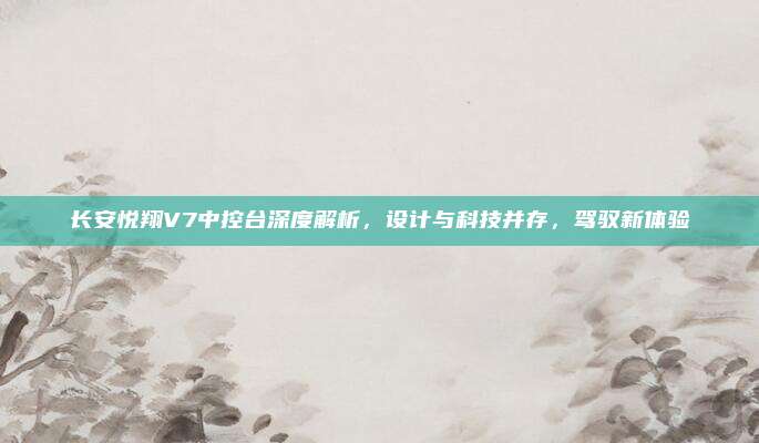 长安悦翔V7中控台深度解析，设计与科技并存，驾驭新体验