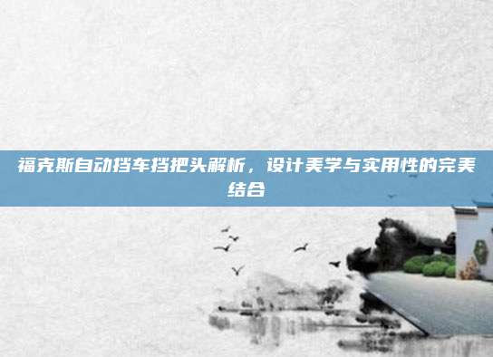 福克斯自动挡车挡把头解析,设计美学与实用性的完美结合