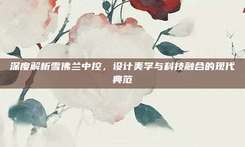深度解析雪佛兰中控,设计美学与科技融合的现代典范