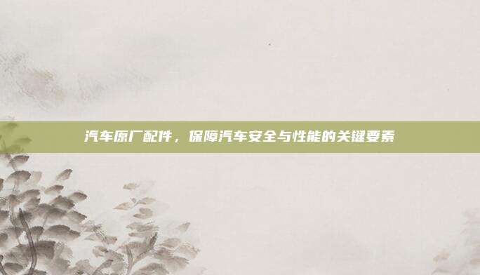 汽车原厂配件,保障汽车安全与性能的关键要素