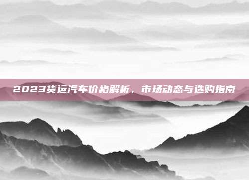 2023货运汽车价格解析,市场动态与选购指南