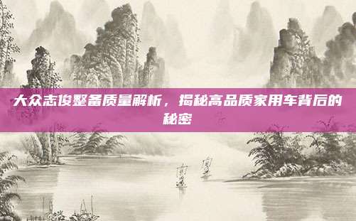 大众志俊整备质量解析，揭秘高品质家用车背后的秘密