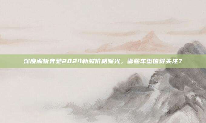 深度解析奔驰2024新款价格曝光，哪些车型值得关注？