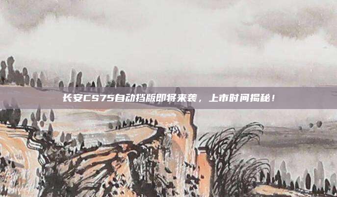 长安CS75自动挡版即将来袭，上市时间揭秘！