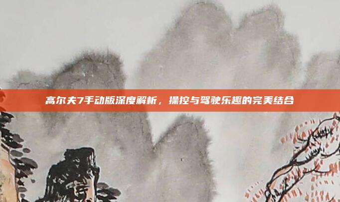 高尔夫7手动版深度解析，操控与驾驶乐趣的完美结合