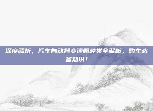深度解析，汽车自动挡变速箱种类全解析，购车必备知识！
