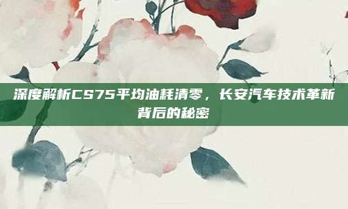 深度解析CS75平均油耗清零，长安汽车技术革新背后的秘密