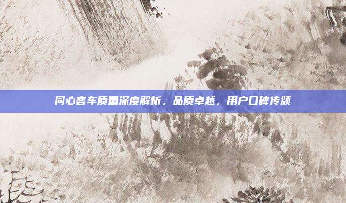 同心客车质量深度解析，品质卓越，用户口碑传颂