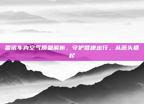 雷诺车内空气质量解析，守护健康出行，从源头抓起
