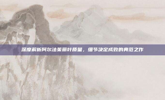 深度解析阿尔法茱丽叶质量，细节决定成败的典范之作