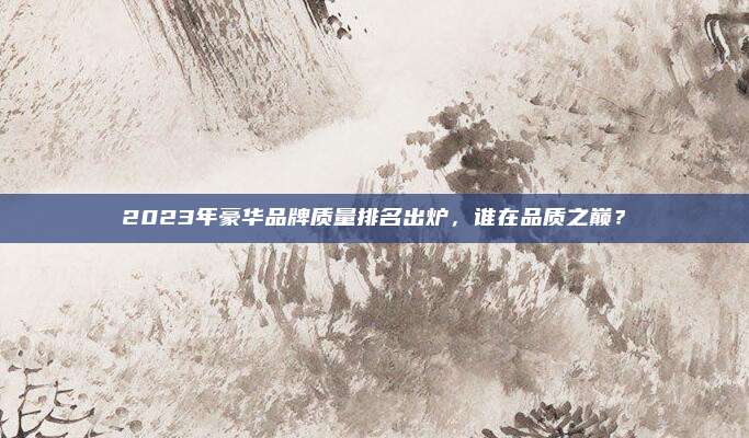 2023年豪华品牌质量排名出炉，谁在品质之巅？