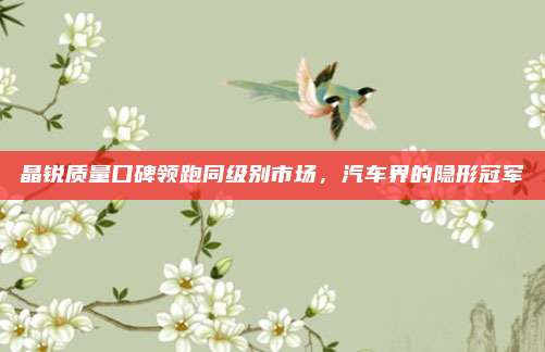 晶锐质量口碑领跑同级别市场，汽车界的隐形冠军